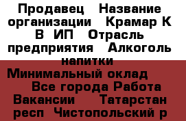 Продавец › Название организации ­ Крамар К.В, ИП › Отрасль предприятия ­ Алкоголь, напитки › Минимальный оклад ­ 8 400 - Все города Работа » Вакансии   . Татарстан респ.,Чистопольский р-н